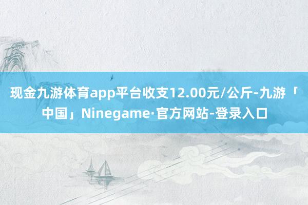 现金九游体育app平台收支12.00元/公斤-九游「中国」Ninegame·官方网站-登录入口