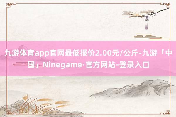 九游体育app官网最低报价2.00元/公斤-九游「中国」Ninegame·官方网站-登录入口