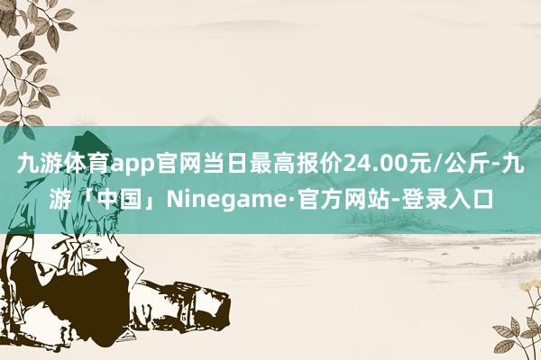 九游体育app官网当日最高报价24.00元/公斤-九游「中国」Ninegame·官方网站-登录入口