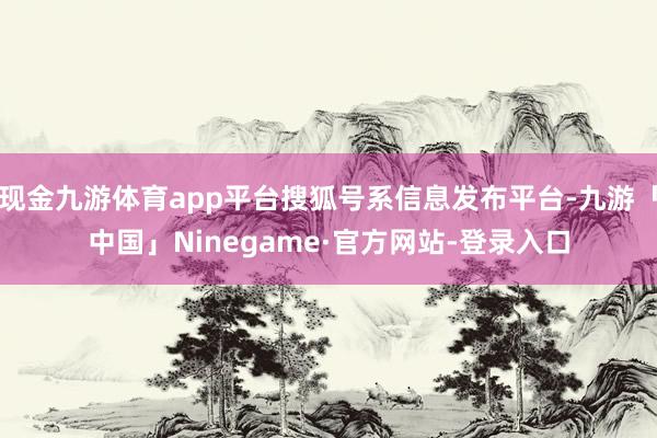 现金九游体育app平台搜狐号系信息发布平台-九游「中国」Ninegame·官方网站-登录入口