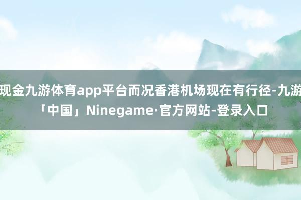 现金九游体育app平台而况香港机场现在有行径-九游「中国」Ninegame·官方网站-登录入口