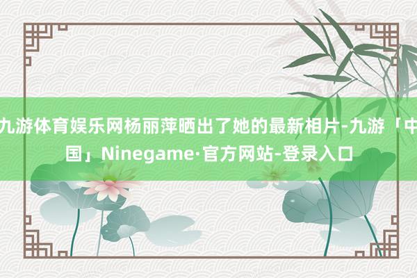 九游体育娱乐网杨丽萍晒出了她的最新相片-九游「中国」Ninegame·官方网站-登录入口