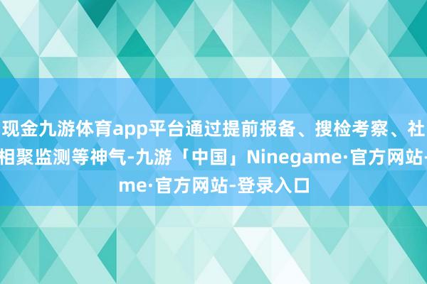 现金九游体育app平台通过提前报备、搜检考察、社会监督、相聚监测等神气-九游「中国」Ninegame·官方网站-登录入口