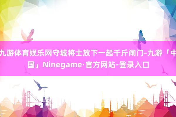 九游体育娱乐网守城将士放下一起千斤闸门-九游「中国」Ninegame·官方网站-登录入口