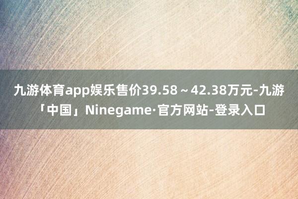 九游体育app娱乐售价39.58～42.38万元-九游「中国」Ninegame·官方网站-登录入口